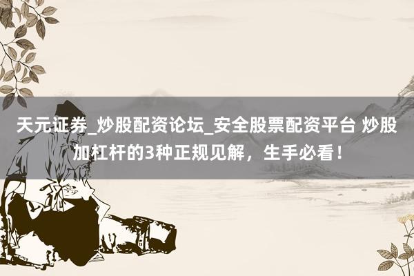 天元证券_炒股配资论坛_安全股票配资平台 炒股加杠杆的3种正规见解，生手必看！