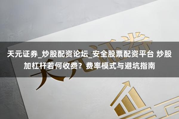 天元证券_炒股配资论坛_安全股票配资平台 炒股加杠杆若何收费？费率模式与避坑指南