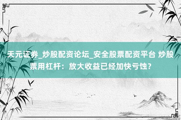 天元证券_炒股配资论坛_安全股票配资平台 炒股票用杠杆:放大收益已经加快亏蚀?