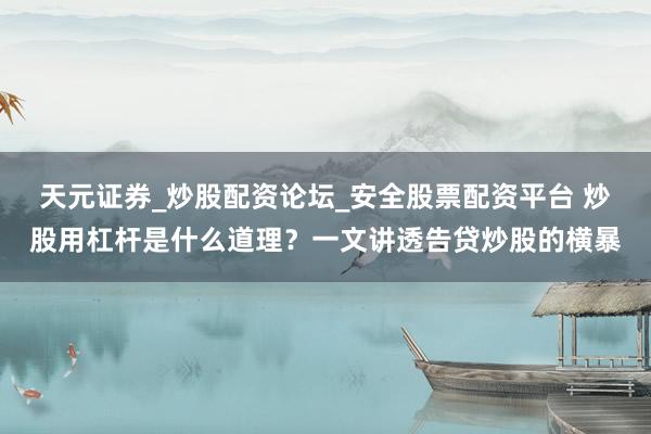 天元证券_炒股配资论坛_安全股票配资平台 炒股用杠杆是什么道理？一文讲透告贷炒股的横暴
