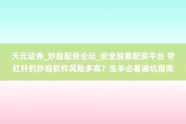 天元证券_炒股配资论坛_安全股票配资平台 带杠杆的炒股软件风险多高?生手必看避坑指南