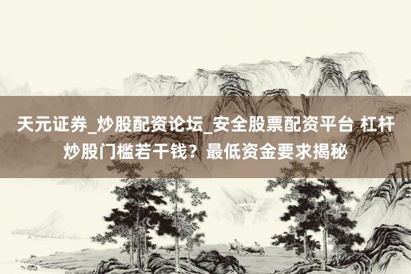 天元证券_炒股配资论坛_安全股票配资平台 杠杆炒股门槛若干钱？最低资金要求揭秘