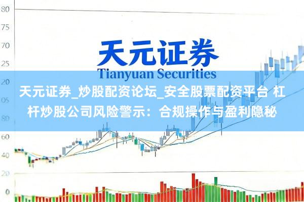 天元证券_炒股配资论坛_安全股票配资平台 杠杆炒股公司风险警示：合规操作与盈利隐秘