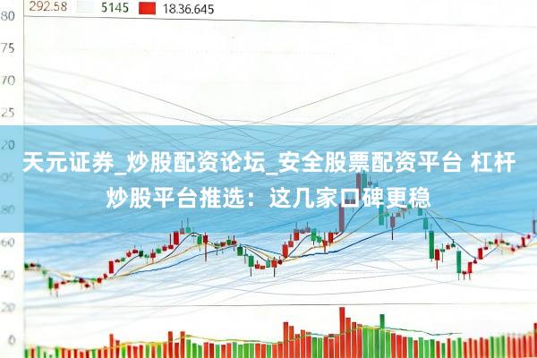 天元证券_炒股配资论坛_安全股票配资平台 杠杆炒股平台推选：这几家口碑更稳