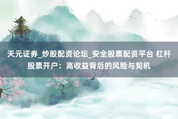 天元证券_炒股配资论坛_安全股票配资平台 杠杆股票开户：高收益背后的风险与契机