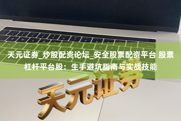 天元证券_炒股配资论坛_安全股票配资平台 股票杠杆平台股：生手避坑指南与实战技能