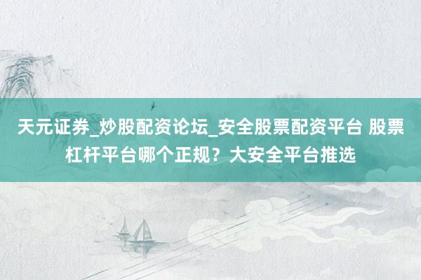 天元证券_炒股配资论坛_安全股票配资平台 股票杠杆平台哪个正规？大安全平台推选