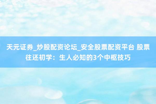 天元证券_炒股配资论坛_安全股票配资平台 股票往还初学：生人必知的3个中枢技巧