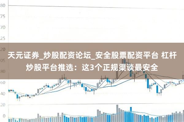 天元证券_炒股配资论坛_安全股票配资平台 杠杆炒股平台推选：这3个正规渠谈最安全