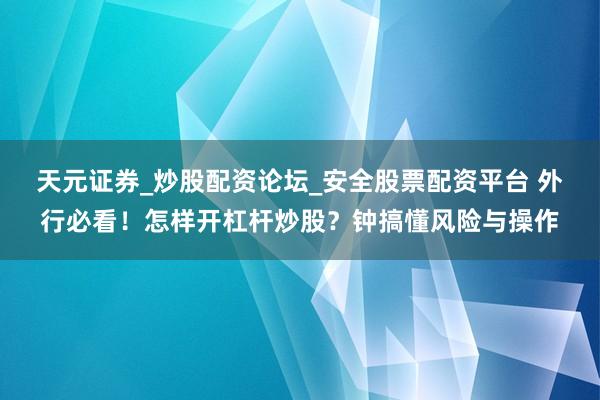 天元证券_炒股配资论坛_安全股票配资平台 外行必看！怎样开杠杆炒股？钟搞懂风险与操作