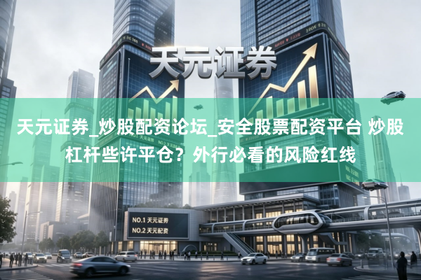 天元证券_炒股配资论坛_安全股票配资平台 炒股杠杆些许平仓？外行必看的风险红线