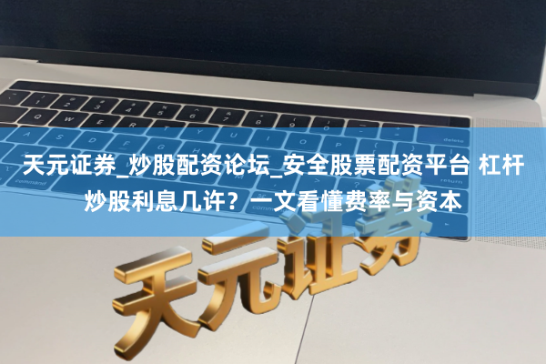 天元证券_炒股配资论坛_安全股票配资平台 杠杆炒股利息几许？一文看懂费率与资本
