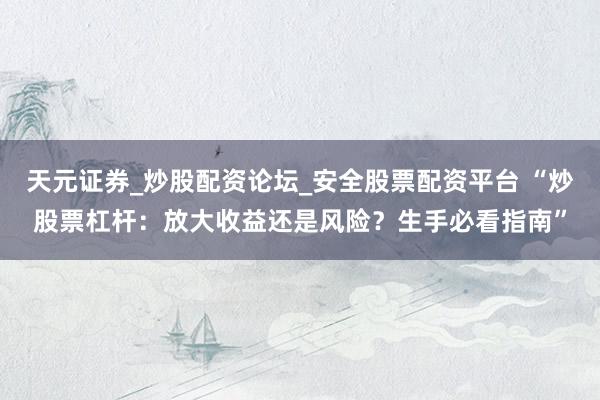 天元证券_炒股配资论坛_安全股票配资平台 “炒股票杠杆：放大收益还是风险？生手必看指南”