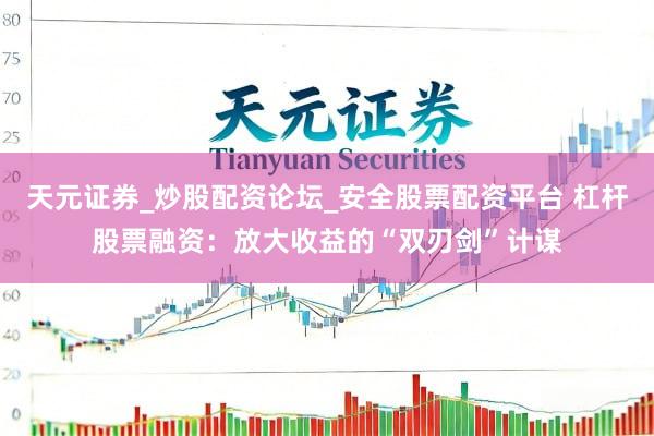 天元证券_炒股配资论坛_安全股票配资平台 杠杆股票融资：放大收益的“双刃剑”计谋