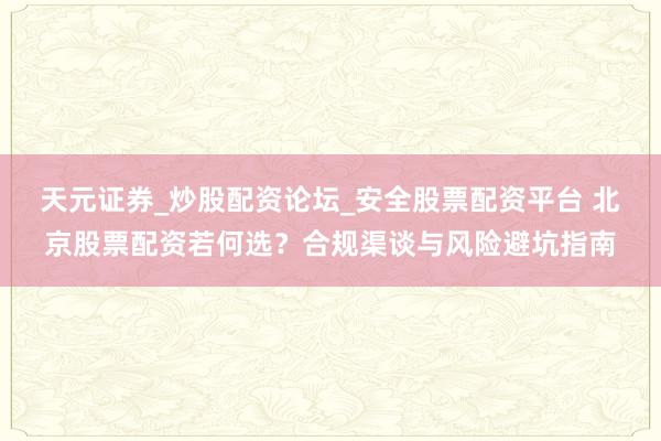 天元证券_炒股配资论坛_安全股票配资平台 北京股票配资若何选？合规渠谈与风险避坑指南