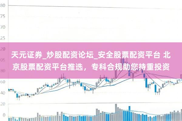 天元证券_炒股配资论坛_安全股票配资平台 北京股票配资平台推选,专科合规助您持重投资