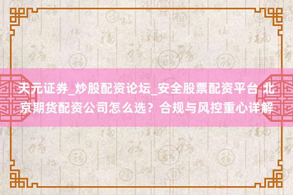 天元证券_炒股配资论坛_安全股票配资平台 北京期货配资公司怎么选？合规与风控重心详解