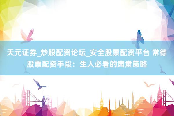 天元证券_炒股配资论坛_安全股票配资平台 常德股票配资手段：生人必看的肃肃策略