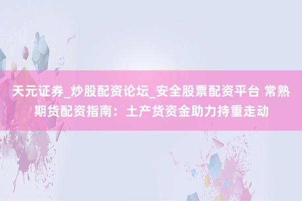 天元证券_炒股配资论坛_安全股票配资平台 常熟期货配资指南：土产货资金助力持重走动