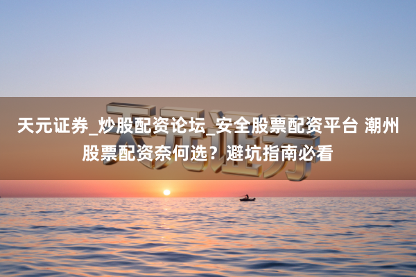 天元证券_炒股配资论坛_安全股票配资平台 潮州股票配资奈何选？避坑指南必看