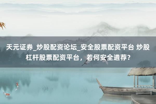 天元证券_炒股配资论坛_安全股票配资平台 炒股杠杆股票配资平台，若何安全遴荐？
