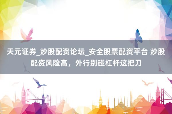 天元证券_炒股配资论坛_安全股票配资平台 炒股配资风险高，外行别碰杠杆这把刀