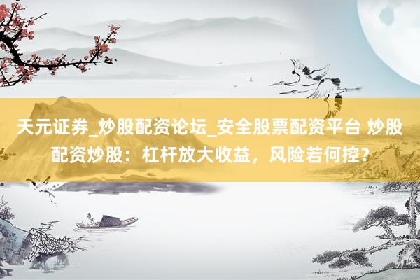 天元证券_炒股配资论坛_安全股票配资平台 炒股配资炒股：杠杆放大收益，风险若何控？