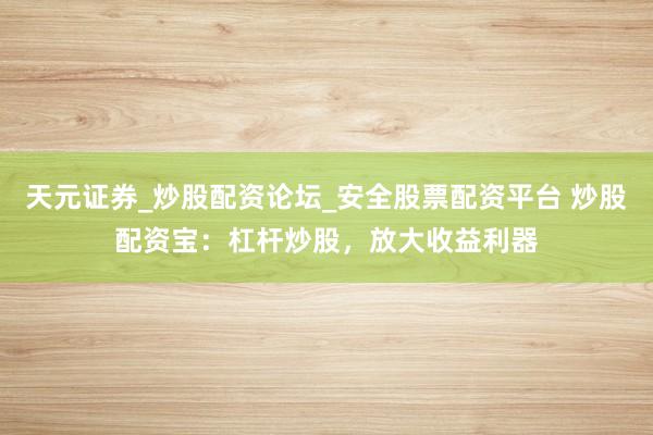 天元证券_炒股配资论坛_安全股票配资平台 炒股配资宝：杠杆炒股，放大收益利器
