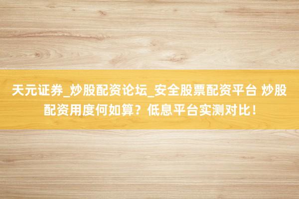 天元证券_炒股配资论坛_安全股票配资平台 炒股配资用度何如算？低息平台实测对比！