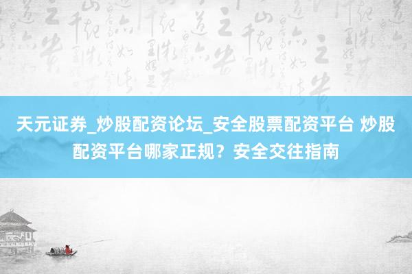 天元证券_炒股配资论坛_安全股票配资平台 炒股配资平台哪家正规？安全交往指南