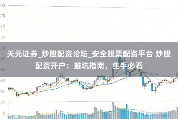 天元证券_炒股配资论坛_安全股票配资平台 炒股配资开户：避坑指南，生手必看