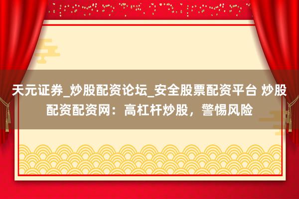 天元证券_炒股配资论坛_安全股票配资平台 炒股配资配资网：高杠杆炒股，警惕风险