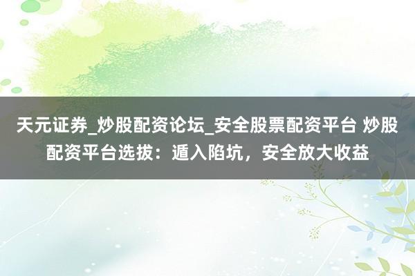 天元证券_炒股配资论坛_安全股票配资平台 炒股配资平台选拔：遁入陷坑，安全放大收益