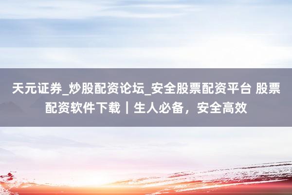 天元证券_炒股配资论坛_安全股票配资平台 股票配资软件下载｜生人必备，安全高效