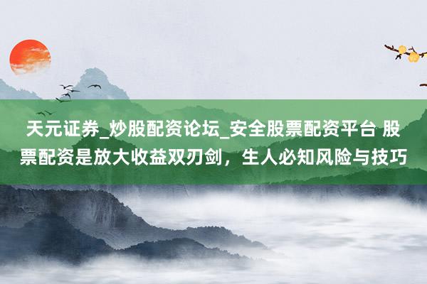 天元证券_炒股配资论坛_安全股票配资平台 股票配资是放大收益双刃剑，生人必知风险与技巧