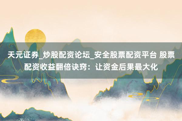 天元证券_炒股配资论坛_安全股票配资平台 股票配资收益翻倍诀窍：让资金后果最大化