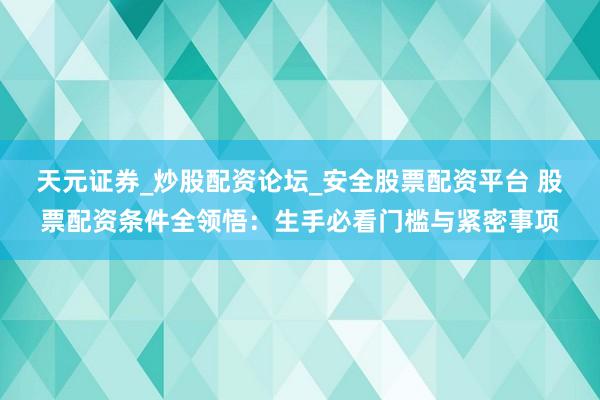 天元证券_炒股配资论坛_安全股票配资平台 股票配资条件全领悟：生手必看门槛与紧密事项