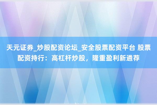 天元证券_炒股配资论坛_安全股票配资平台 股票配资持行：高杠杆炒股，隆重盈利新遴荐