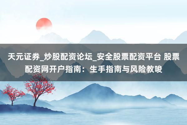 天元证券_炒股配资论坛_安全股票配资平台 股票配资网开户指南：生手指南与风险教唆