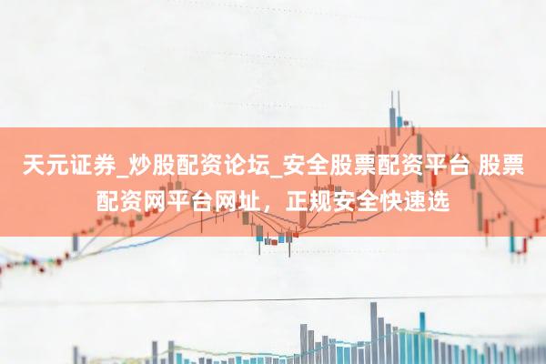 天元证券_炒股配资论坛_安全股票配资平台 股票配资网平台网址，正规安全快速选