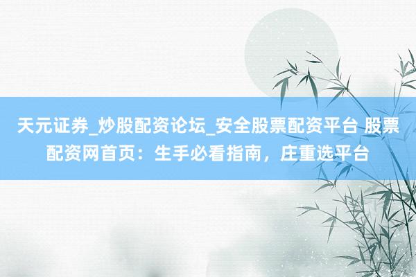天元证券_炒股配资论坛_安全股票配资平台 股票配资网首页：生手必看指南，庄重选平台