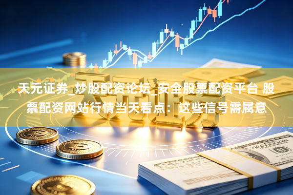 天元证券_炒股配资论坛_安全股票配资平台 股票配资网站行情当天看点：这些信号需属意