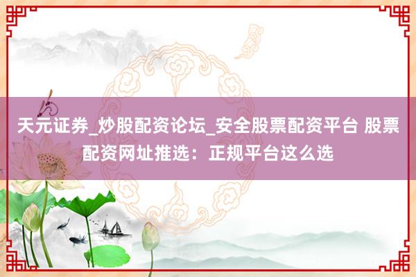 天元证券_炒股配资论坛_安全股票配资平台 股票配资网址推选：正规平台这么选