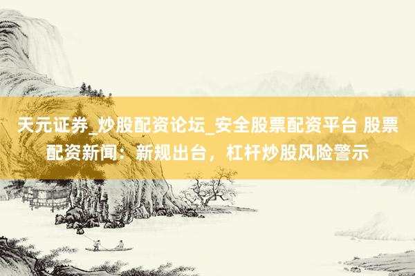 天元证券_炒股配资论坛_安全股票配资平台 股票配资新闻：新规出台，杠杆炒股风险警示