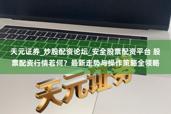 天元证券_炒股配资论坛_安全股票配资平台 股票配资行情若何？最新走势与操作策略全领略