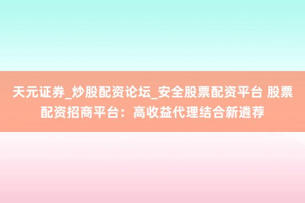 天元证券_炒股配资论坛_安全股票配资平台 股票配资招商平台：高收益代理结合新遴荐