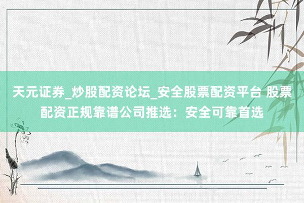 天元证券_炒股配资论坛_安全股票配资平台 股票配资正规靠谱公司推选：安全可靠首选