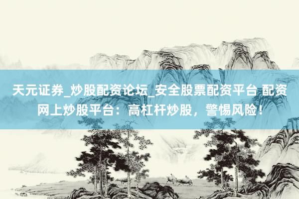 天元证券_炒股配资论坛_安全股票配资平台 配资网上炒股平台：高杠杆炒股，警惕风险！