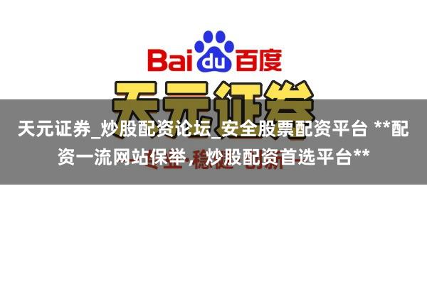 天元证券_炒股配资论坛_安全股票配资平台 **配资一流网站保举，炒股配资首选平台**