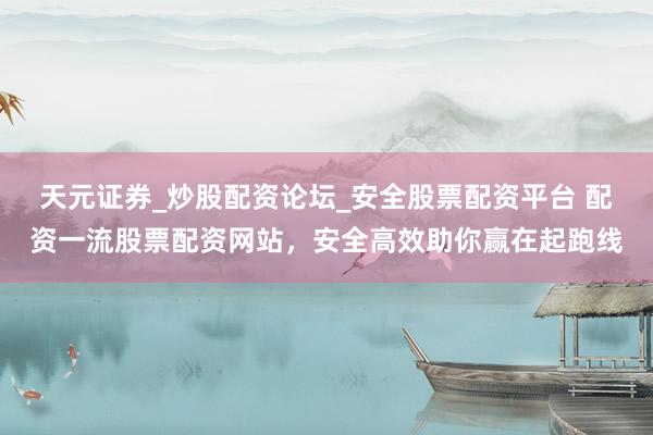 天元证券_炒股配资论坛_安全股票配资平台 配资一流股票配资网站，安全高效助你赢在起跑线